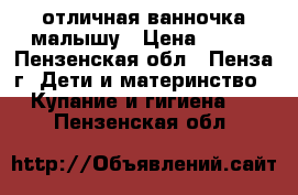 отличная ванночка малышу › Цена ­ 200 - Пензенская обл., Пенза г. Дети и материнство » Купание и гигиена   . Пензенская обл.